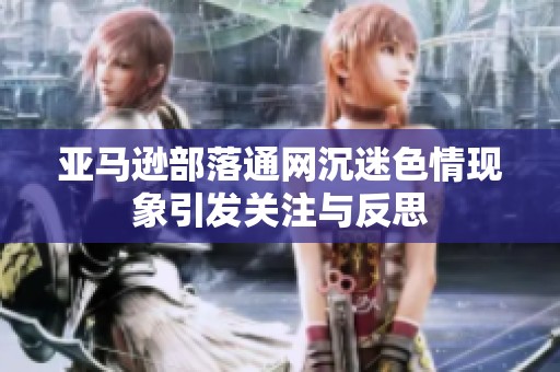 亚马逊部落通网沉迷色情现象引发关注与反思