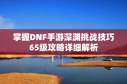 掌握DNF手游深渊挑战技巧65级攻略详细解析