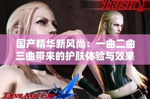 国产精华新风尚：一曲二曲三曲带来的护肤体验与效果探讨