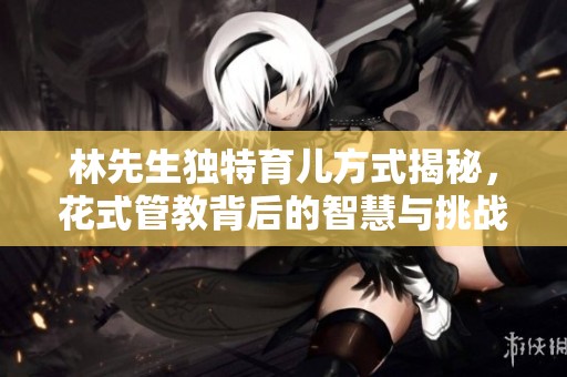 林先生独特育儿方式揭秘，花式管教背后的智慧与挑战