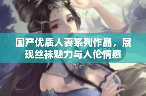 国产优质人妻系列作品，展现丝袜魅力与人伦情感