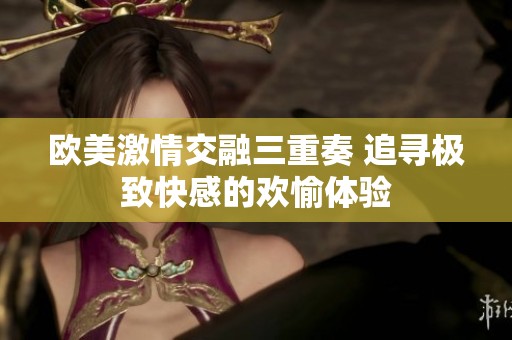 欧美激情交融三重奏 追寻极致快感的欢愉体验