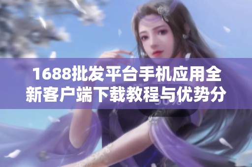 1688批发平台手机应用全新客户端下载教程与优势分析