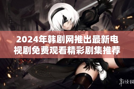 2024年韩剧网推出最新电视剧免费观看精彩剧集推荐