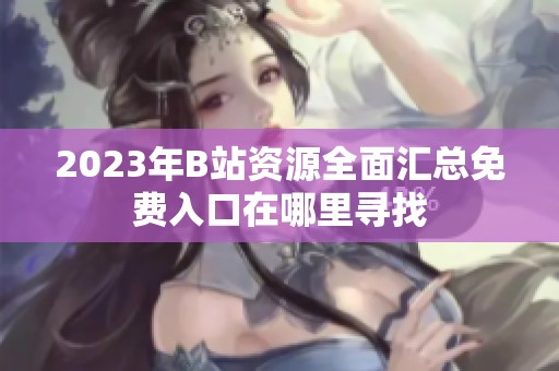 2023年B站资源全面汇总免费入口在哪里寻找