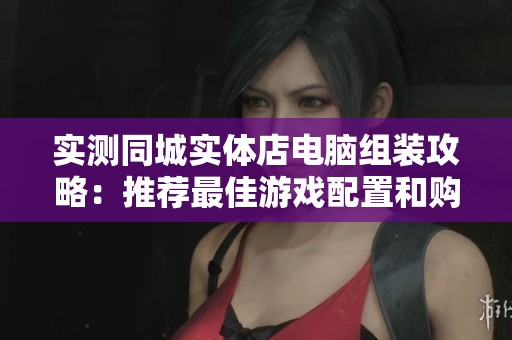 实测同城实体店电脑组装攻略：推荐最佳游戏配置和购买体验