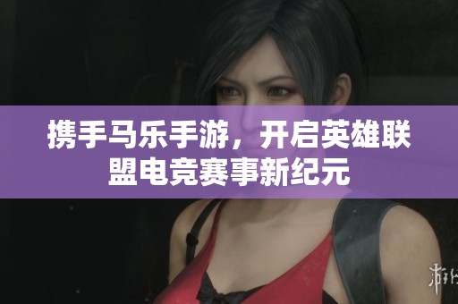 携手马乐手游，开启英雄联盟电竞赛事新纪元