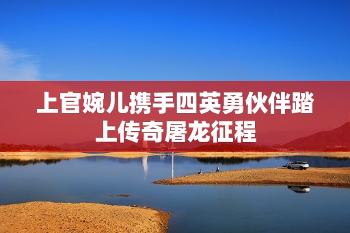 上官婉儿携手四英勇伙伴踏上传奇屠龙征程