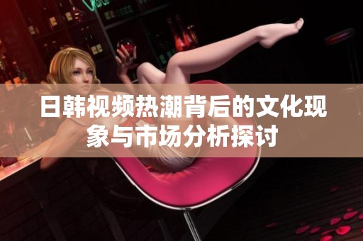 日韩视频热潮背后的文化现象与市场分析探讨