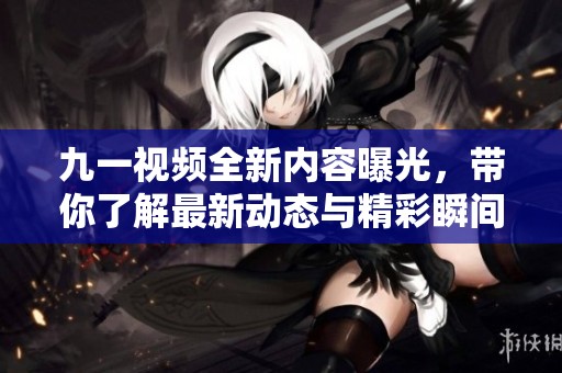 九一视频全新内容曝光，带你了解最新动态与精彩瞬间