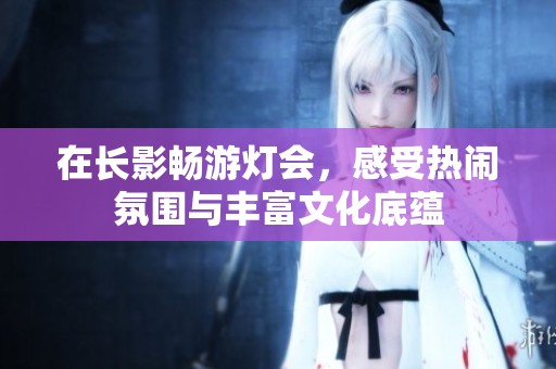 在长影畅游灯会，感受热闹氛围与丰富文化底蕴