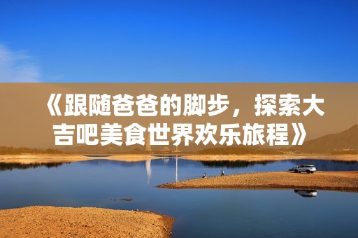 《跟随爸爸的脚步，探索大吉吧美食世界欢乐旅程》