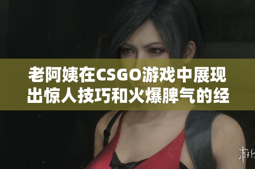 老阿姨在CSGO游戏中展现出惊人技巧和火爆脾气的经典瞬间