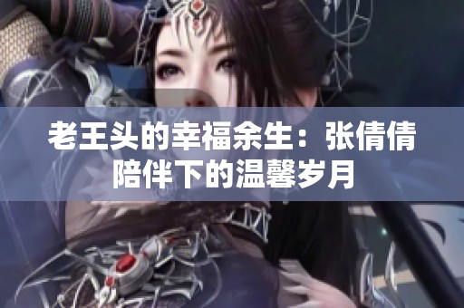 老王头的幸福余生：张倩倩陪伴下的温馨岁月