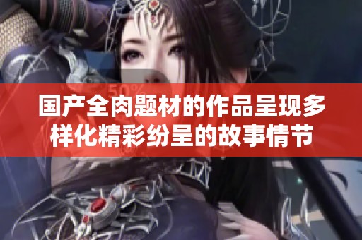 国产全肉题材的作品呈现多样化精彩纷呈的故事情节