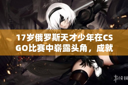 17岁俄罗斯天才少年在CSGO比赛中崭露头角，成就非凡