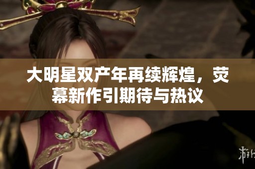 大明星双产年再续辉煌，荧幕新作引期待与热议