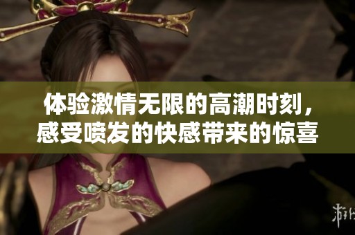 体验激情无限的高潮时刻，感受喷发的快感带来的惊喜