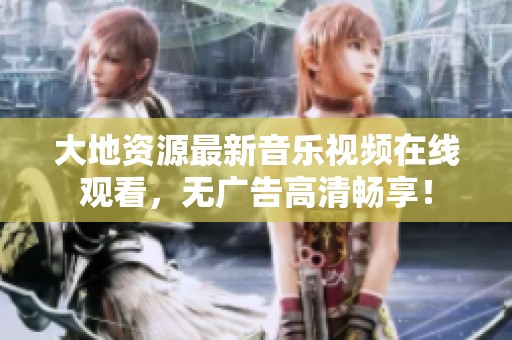 大地资源最新音乐视频在线观看，无广告高清畅享！