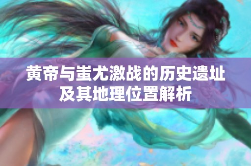 黄帝与蚩尤激战的历史遗址及其地理位置解析