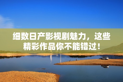 细数日产影视剧魅力，这些精彩作品你不能错过！