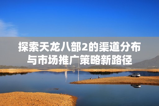 探索天龙八部2的渠道分布与市场推广策略新路径