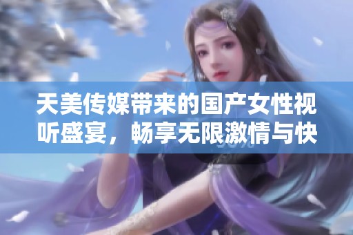 天美传媒带来的国产女性视听盛宴，畅享无限激情与快乐