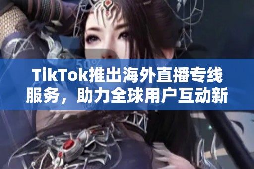 TikTok推出海外直播专线服务，助力全球用户互动新体验