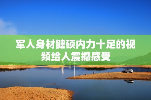 军人身材健硕内力十足的视频给人震撼感受