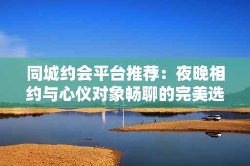 同城约会平台推荐：夜晚相约与心仪对象畅聊的完美选择