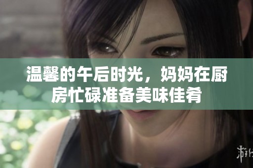 温馨的午后时光，妈妈在厨房忙碌准备美味佳肴