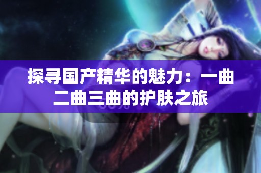 探寻国产精华的魅力：一曲二曲三曲的护肤之旅