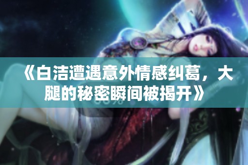 《白洁遭遇意外情感纠葛，大腿的秘密瞬间被揭开》