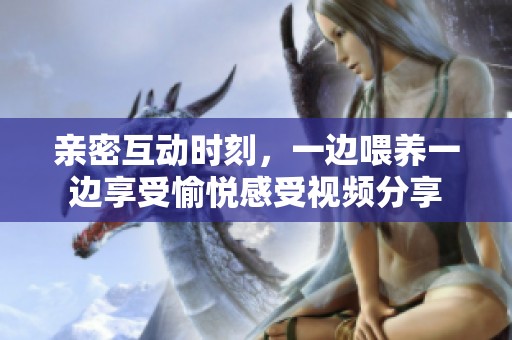 亲密互动时刻，一边喂养一边享受愉悦感受视频分享