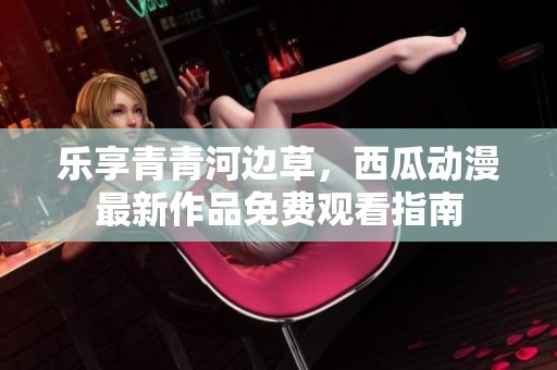 乐享青青河边草，西瓜动漫最新作品免费观看指南
