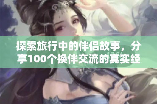 探索旅行中的伴侣故事，分享100个换伴交流的真实经历