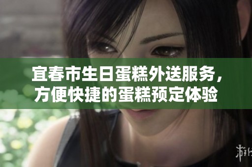 宜春市生日蛋糕外送服务，方便快捷的蛋糕预定体验