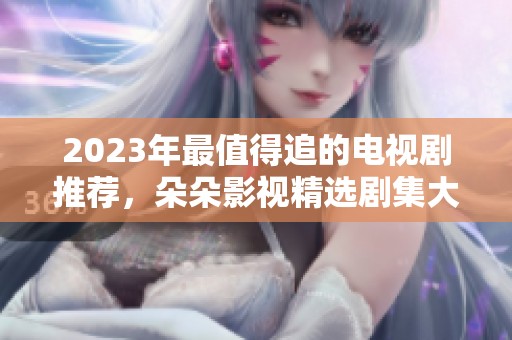 2023年最值得追的电视剧推荐，朵朵影视精选剧集大揭秘