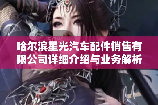 哈尔滨星光汽车配件销售有限公司详细介绍与业务解析