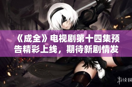 《成全》电视剧第十四集预告精彩上线，期待新剧情发展