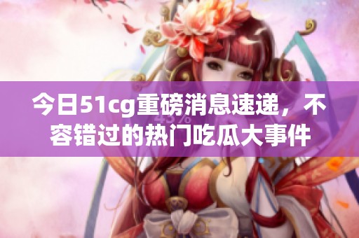 今日51cg重磅消息速递，不容错过的热门吃瓜大事件