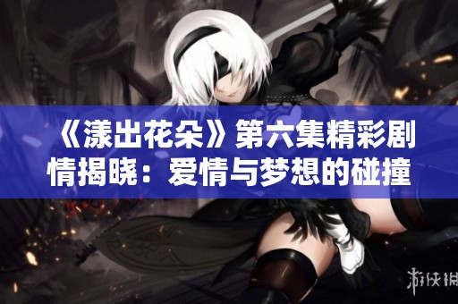 《漾出花朵》第六集精彩剧情揭晓：爱情与梦想的碰撞之旅