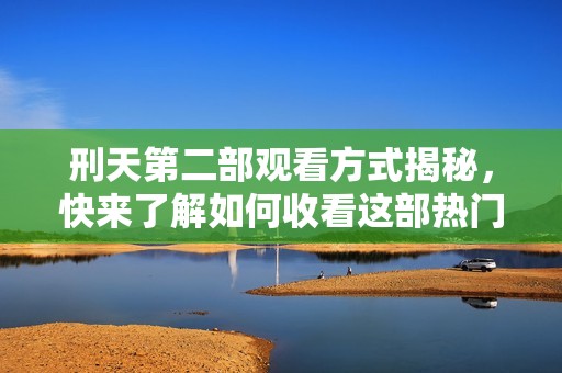 刑天第二部观看方式揭秘，快来了解如何收看这部热门剧集