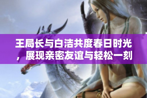 王局长与白洁共度春日时光，展现亲密友谊与轻松一刻