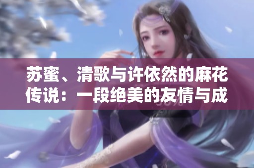 苏蜜、清歌与许依然的麻花传说：一段绝美的友情与成长故事