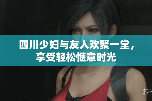 四川少妇与友人欢聚一堂，享受轻松惬意时光