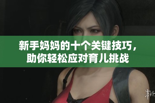 新手妈妈的十个关键技巧，助你轻松应对育儿挑战