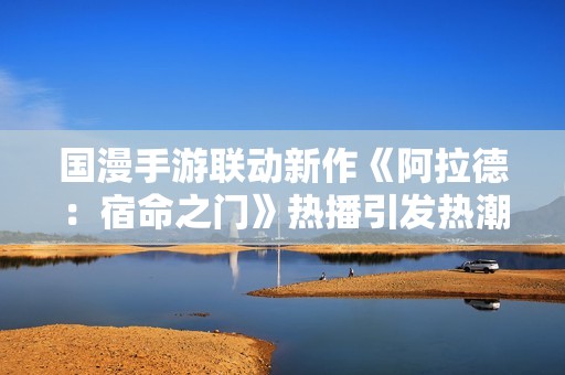 国漫手游联动新作《阿拉德：宿命之门》热播引发热潮