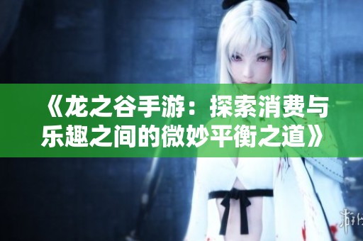 《龙之谷手游：探索消费与乐趣之间的微妙平衡之道》