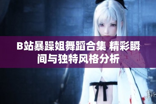 B站暴躁姐舞蹈合集 精彩瞬间与独特风格分析